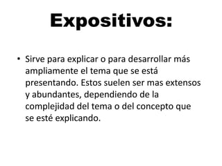 Expositivos:
• Sirve para explicar o para desarrollar más
ampliamente el tema que se está
presentando. Estos suelen ser mas extensos
y abundantes, dependiendo de la
complejidad del tema o del concepto que
se esté explicando.

 