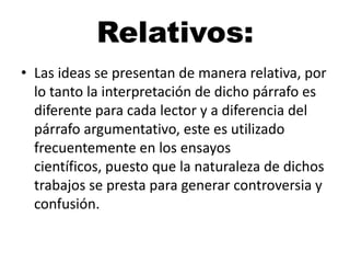 Relativos:
• Las ideas se presentan de manera relativa, por
lo tanto la interpretación de dicho párrafo es
diferente para cada lector y a diferencia del
párrafo argumentativo, este es utilizado
frecuentemente en los ensayos
científicos, puesto que la naturaleza de dichos
trabajos se presta para generar controversia y
confusión.

 