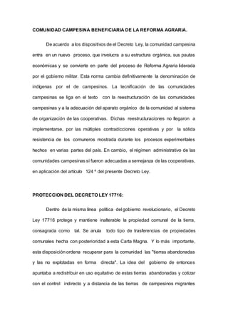 COMUNIDAD CAMPESINA BENEFICIARIA DE LA REFORMA AGRARIA.
De acuerdo a los dispositivos de el Decreto Ley, la comunidad campesina
entra en un nuevo proceso, que involucra a su estructura orgánica, sus pautas
económicas y se convierte en parte del proceso de Reforma Agraria liderada
por el gobierno militar. Esta norma cambia definitivarnente la denominación de
indígenas por el de campesinos. La tecnificación de las comunidades
campesinas se liga en el texto con la reestructuración de las comunidades
campesinas y a la adecuación del aparato orgánico de la comunidad al sistema
de organización de las cooperativas. Dichas reestructuraciones no llegaron a
implementarse, por las múltiples contradicciones operativas y por la sólida
resistencia de los comuneros mostrada durante los procesos experimentales
hechos en varias partes del país. En cambio, el régimen administrativo de las
comunidades campesinas sí fueron adecuadas a semejanza de las cooperativas,
en aplicación del artículo 124 º del presente Decreto Ley.
PROTECCION DEL DECRETO LEY 17716:
Dentro de la misma línea política del gobierno revolucionario, el Decreto
Ley 17716 protege y mantiene inalterable la propiedad comunal de la tierra,
consagrada como tal. Se anula todo tipo de trasferencias de propiedades
comunales hecha con posterioridad a esta Carta Magna. Y lo más importante,
esta disposición ordena recuperar para la comunidad las "tierras abandonadas
y las no explotadas en forma directa". La idea del gobierno de entonces
apuntaba a redistribuir en uso equitativo de estas tierras abandonadas y cotizar
con el control indirecto y a distancia de las tierras de campesinos migrantes
 