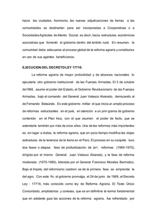 hacia las ciudades. Asimismo, las nuevas adjudicaciones de tierras a las
comunidades se destinarían para ser incorporadas a Cooperativas o a
SociedadesAgrícolas de Interés Social; es decir, hacia estructuras económicas
asociativas que fomentó el gobierno dentro del ámbito rural. En resumen. la
comunidad debe adecuarse al proceso global de la reforma agraria y constituirse
en uno de sus agentes beneficiarios.
EJECUCION DEL DECRETO LEY 17716:
La reforma agraria de mayor profundidad y de alcances nacionales lo
ejecutaría otro gobierno institucional de las Fuerzas Armadas. El 3 de octubre
de1968, asume el poder del Estado, el Gobierno Revolucionario de las Fuerzas
Armadas, bajo el comando del General Juan Velasco Alvarado, derrocando al
de Fernando Belaúnde. Es este gobierno militar el que inicia un amplio proceso
de reformas estructurales en el país, en atención a un pro• grama de gobierno
contenido en el Plan Inca, con el que asumen el poder de facto, que se
extendería también por más de once años. Una de las reformas más importantes
es, sin lugar a dudas, la reforma agraria, que en poco tiempo modifica las viejas
estructuras de la tenencia de la tierra en el Perú. El proceso en su conjunto tuvo
dos fases o etapas: fase de profundización de )a<; reformas (1969-1975),
dirigida por el mismo General Juan Velasco Alvarado, y la fase de reforma
moderada (1975-1980), liderada por el General Francisco Morales Bermúdcz,
Bajo el ímpetu del reformismo castren• se de la primera fase se emprende la
del agro. Con este fin, el gobierno promulga, el 24 de junio de 1969, el Decreto
Ley : 17716, más conocido como ley de Reforma Agraria. El Texto Único
Concordado, ampliatorias y conexas, que es en definitiva la norma fundamental
que en adelante guia las acciones de la reforma agraria, fue refrendado por
 
