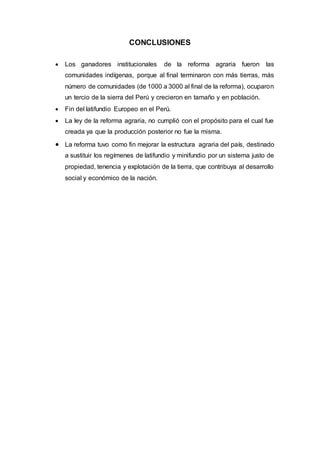 CONCLUSIONES
 Los ganadores institucionales de la reforma agraria fueron las
comunidades indígenas, porque al final terminaron con más tierras, más
número de comunidades (de 1000 a 3000 al final de la reforma), ocuparon
un tercio de la sierra del Perú y crecieron en tamaño y en población.
 Fin del latifundio Europeo en el Perú.
 La ley de la reforma agraria, no cumplió con el propósito para el cual fue
creada ya que la producción posterior no fue la misma.
 La reforma tuvo como fin mejorar la estructura agraria del país, destinado
a sustituir los regímenes de latifundio y minifundio por un sistema justo de
propiedad, tenencia y explotación de la tierra, que contribuya al desarrollo
social y económico de la nación.
 