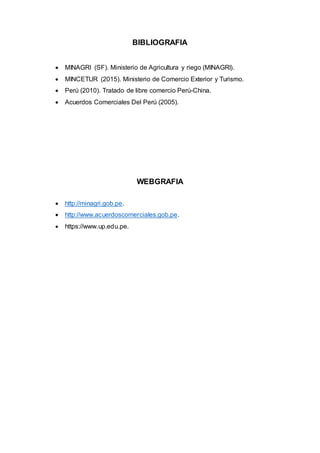 BIBLIOGRAFIA
 MINAGRI (SF). Ministerio de Agricultura y riego (MINAGRI).
 MINCETUR (2015). Ministerio de Comercio Exterior y Turismo.
 Perú (2010). Tratado de libre comercio Perú-China.
 Acuerdos Comerciales Del Perú (2005).
WEBGRAFIA
 http://minagri.gob.pe.
 http://www.acuerdoscomerciales.gob.pe.
 https://www.up.edu.pe.
 