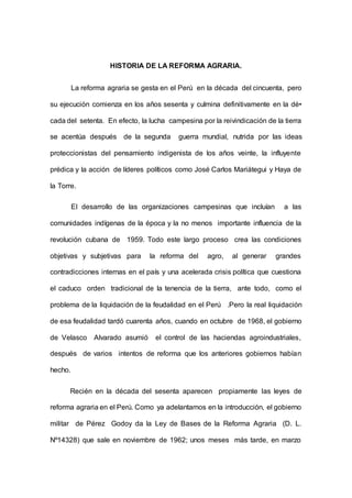 HISTORIA DE LA REFORMA AGRARIA.
La reforma agraria se gesta en el Perú en la década del cincuenta, pero
su ejecución comienza en los años sesenta y culmina definitivamente en la dé•
cada del setenta. En efecto, la lucha campesina por la reivindicación de la tierra
se acentúa después de la segunda guerra mundial, nutrida por las ideas
proteccionistas del pensamiento indigenista de los años veinte, la influyente
prédica y la acción de líderes políticos como José Carlos Mariátegui y Haya de
la Torre.
El desarrollo de las organizaciones campesinas que incluían a las
comunidades indígenas de la época y la no menos importante influencia de la
revolución cubana de 1959. Todo este largo proceso crea las condiciones
objetivas y subjetivas para la reforma del agro, al generar grandes
contradicciones internas en el país y una acelerada crisis política que cuestiona
el caduco orden tradicional de la tenencia de la tierra, ante todo, como el
problema de la liquidación de la feudalidad en el Perú .Pero la real liquidación
de esa feudalidad tardó cuarenta años, cuando en octubre de 1968, el gobierno
de Velasco Alvarado asumió el control de las haciendas agroindustriales,
después de varios intentos de reforma que los anteriores gobiernos habían
hecho.
Recién en la década del sesenta aparecen propiamente las leyes de
reforma agraria en el Perú. Como ya adelantamos en la introducción, el gobierno
militar de Pérez Godoy da la Ley de Bases de la Reforma Agraria (D. L.
Nº14328) que sale en noviembre de 1962; unos meses más tarde, en marzo
 