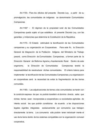 Art.1150.- Para los efectos del presente Decreto Ley, a partir de su
promulgación, las comunidades de indígenas se denominarán Comunidades
Campesinas
Art.1160° - El régimen de la propiedad rural de las Comunidades
Campesinas queda sujeto al que establece el presente Decreto Ley, con las
garantías y imitaciones que determina la Constitución de la República.
Art.1170.- El Estado estimulará la tecnificación de las Comunidades
campesinas y su organización en Cooperativas. Para este fin, la Dirección
General de Integración de la Población Indígena del Ministerio de Trabajo
pasará, como Dirección de Comunidades Campesinas, a formar parte de la
Dirección General de Reforma Agraria y Asentamiento Rural. Dentro de este
organismo, la Dirección de Comunidades Campesinas tendrá la
responsabilidad de reestructurar dichas comunidades. El criterio básico para
implementar la tecnificación de las Comunidades Campesinas y su organización
en cooperativas será la necesidad de evitar la fragmentación de las tierras
comunales.
Art.1180.- Las adjudicaciones de tierras a las comunidades se harán con
la condición expresa de que no podrán transferir el dominio directo, salvo que
dichas tierras sean incorporadas a cooperativas o a sociedades agrícolas de
interés social. las que podrán constituirse de acuerdo a las disposiciones
legales vigentes integradas exclusivamente por comuneros que trabajan
directamente la tierra. Los comuneros sólo podrán tener individual• mente el
uso de la tierra dentro de los sistemas compatibles con la organización comunal
cooperativa,
 