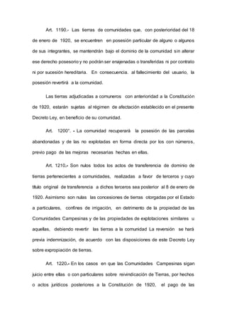 Art. 1190.- Las tierras de comunidades que, con posterioridad del 18
de enero de 1920, se encuentren en posesión particular de alguno o algunos
de sus integrantes, se mantendrán bajo el dominio de la comunidad sin alterar
ese derecho posesorio y no podrán ser enajenadas o transferidas ni por contrato
ni por sucesión hereditaria. En consecuencia. al fallecimiento del usuario, la
posesión revertirá a la comunidad.
Las tierras adjudicadas a comuneros con anterioridad a la Constitución
de 1920, estarán sujetas al régimen de afectación establecido en el presente
Decreto Ley, en beneficio de su comunidad.
Art. 1200°. - La comunidad recuperará la posesión de las parcelas
abandonadas y de las no explotadas en forma directa por los con números,
previo pago de las mejoras necesarias hechas en ellas.
Art. 1210.- Son nulos todos los actos de transferencia de dominio de
tierras pertenecientes a comunidades, realizadas a favor de terceros y cuyo
título original de transferencia a dichos terceros sea posterior al 8 de enero de
1920. Asimismo son nulas las concesiones de tierras otorgadas por el Estado
a particulares, confines de irrigación, en detrimento de la propiedad de las
Comunidades Campesinas y de las propiedades de explotaciones similares u
aquellas, debiendo revertir las tierras a la comunidad La reversión se hará
previa indemnización, de acuerdo con las disposiciones de este Decreto Ley
sobre expropiación de tierras.
Art. 1220.- En los casos en que las Comunidades Campesinas sigan
juicio entre ellas o con particulares sobre reivindicación de Tierras, por hechos
o actos jurídicos posteriores a la Constitución de 1920, el pago de las
 