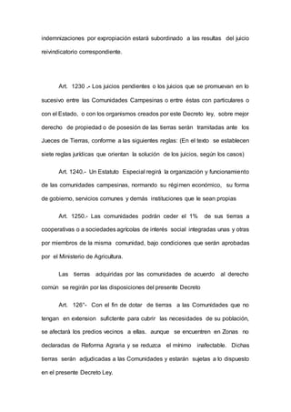 indemnizaciones por expropiación estará subordinado a las resultas del juicio
reivindicatorio correspondiente.
Art. 1230 .- Los juicios pendientes o los juicios que se promuevan en lo
sucesivo entre las Comunidades Campesinas o entre éstas con particulares o
con el Estado, o con los organismos creados por este Decreto ley, sobre mejor
derecho de propiedad o de posesión de las tierras serán tramitadas ante los
Jueces de Tierras, conforme a las siguientes reglas: (En el texto se establecen
siete reglas jurídicas que orientan la solución de los juicios, según los casos)
Art. 1240.- Un Estatuto Especial regirá la organización y funcionamiento
de las comunidades campesinas, normando su régimen económico, su forma
de gobierno, servicios comunes y demás instituciones que le sean propias
Art. 1250.- Las comunidades podrán ceder el 1% de sus tierras a
cooperativas o a sociedades agrícolas de interés social integradas unas y otras
por miembros de la misma comunidad, bajo condiciones que serán aprobadas
por el Ministerio de Agricultura.
Las tierras adquiridas por las comunidades de acuerdo al derecho
común se regirán por las disposiciones del presente Decreto
Art. 126°- Con el fin de dotar de tierras a las Comunidades que no
tengan en extension sufictente para cubrir las necesidades de su población,
se afectará los predios vecinos a ellas. aunque se encuentren en Zonas no
declaradas de Reforma Agraria y se reduzca el mínimo inafectable. Dichas
tierras serán adjudicadas a las Comunidades y estarán sujetas a lo dispuesto
en el presente Decreto Ley.
 