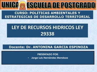 Docente: Dr. ANTONINA GARCIA ESPINOZA
PRESENTADO POR:
• Jorge Luis Hernández Mendoza
LEY DE RECURSOS HIDRICOS LEY
29338
CURSO: POLITICAS AMBIENTALES Y
ESTRATEGICAS DE DESARROLLO TERRITORIAL
 