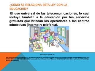 ¿CÓMO SE RELACIONA ESTA LEY CON LA
EDUCACIÓN?
El uso universal de las telecomunicaciones, lo cual
incluye también a la educación por los servicios
gratuitos que brindan los operadores a los centros
educativos (internet y telefonía).
Imagen recuperada de:
http://www.bing.com/images/search?q=relacion+de+la+ley+de+telecomunicaciones+con+educacion&view=detailv2&&&id=A5F91B7D
3211A8488D14595C17E96460E597C0EF&selectedIndex=18&ccid=FihniPi5&simid=607999616827133634&thid=JN.4saIs6AM%2b539jXe
eOSUV2g&ajaxhist=0
 