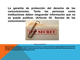 La garantía de protección del derecho de las
comunicaciones. Tanto las personas como
instituciones deben resguardar información que no
se puede publicar. (Artículo 42: Secreto de las
comunicaciones).
Imagen recuperada de:
http://www.bing.com/images/search?q=secreto+de+las+comunicaciones&view=detailv2&&&id=733F70CC9C4C
5BD0BFF5EEB1EB7DB58AEA20B7C4&selectedIndex=55&ccid=tNujLbSr&simid=607998216658225041&thid=JN
.gLJMGYOn%2bWqe3XI%2fW6Rf8g&ajaxhist=0
 