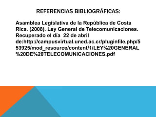 REFERENCIAS BIBLIOGRÁFICAS:
Asamblea Legislativa de la República de Costa
Rica. (2008). Ley General de Telecomunicaciones.
Recuperado el día 22 de abril
de:http://campusvirtual.uned.ac.cr/pluginfile.php/5
53925/mod_resource/content/1/LEY%20GENERAL
%20DE%20TELECOMUNICACIONES.pdf
 
