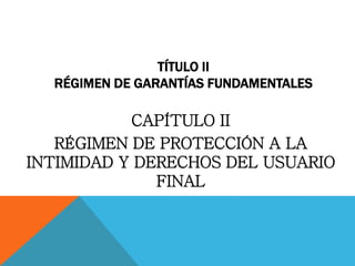 TÍTULO II
RÉGIMEN DE GARANTÍAS FUNDAMENTALES
CAPÍTULO II
RÉGIMEN DE PROTECCIÓN A LA
INTIMIDAD Y DERECHOS DEL USUARIO
FINAL
 