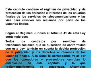 Este capítulo contiene el régimen de privacidad y de
protección de los derechos e intereses de los usuarios
finales de los servicios de telecomunicaciones y las
vías para resolver los reclamos por parte de los
usuarios finales.
Según el Régimen Jurídico el Articulo 41 de esta Ley
contempla que:
Todos los contratos por servicios de
telecomunicaciones que se suscriban de conformidad
con esta Ley, tendrán en cuenta la debida protección
de la privacidad y los derechos e intereses de los
usuarios finales. A la Sutel le corresponde velar por
que los operadores y proveedores cumplan lo
establecido en este capítulo y lo que
reglamentariamente se establezca. (Asamblea
 