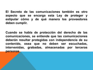 El Secreto de las comunicaciones también es otro
aspecto que se encarga esta Ley de proteger y
estipular cómo y de qué manera los proveedores
deben cumplir.
Cuando se habla de protección del derecho de las
comunicaciones, se entiende que las comunicaciones
deberán resultar protegidas con independencia de su
contenido, osea que no deben ser escuchadas,
intervenidas, grabadas, almacenadas por terceras
personas.
 