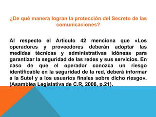 ¿De qué manera logran la protección del Secreto de las
comunicaciones?
Al respecto el Articulo 42 menciona que «Los
operadores y proveedores deberán adoptar las
medidas técnicas y administrativas idóneas para
garantizar la seguridad de las redes y sus servicios. En
caso de que el operador conozca un riesgo
identificable en la seguridad de la red, deberá informar
a la Sutel y a los usuarios finales sobre dicho riesgo».
(Asamblea Legislativa de C.R, 2008, p.21).
 