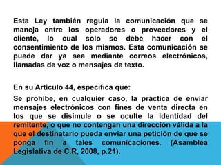 Esta Ley también regula la comunicación que se
maneja entre los operadores o proveedores y el
cliente, lo cual solo se debe hacer con el
consentimiento de los mismos. Esta comunicación se
puede dar ya sea mediante correos electrónicos,
llamadas de voz o mensajes de texto.
En su Articulo 44, especifica que:
Se prohíbe, en cualquier caso, la práctica de enviar
mensajes electrónicos con fines de venta directa en
los que se disimule o se oculte la identidad del
remitente, o que no contengan una dirección válida a la
que el destinatario pueda enviar una petición de que se
ponga fin a tales comunicaciones. (Asamblea
Legislativa de C.R, 2008, p.21).
 