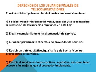 DERECHOS DE LOS USUARIOS FINALES DE
TELECOMUNICACIONES
El Articulo 45 estipula con claridad cuales son esos derechos:
1) Solicitar y recibir información veraz, expedita y adecuada sobre
la prestación de los servicios regulados en esta Ley.
2) Elegir y cambiar libremente al proveedor de servicio.
3) Autorizar previamente el cambio de proveedor de servicio.
4) Recibir un trato equitativo, igualitario y de buena fe de los
proveedores de servicios.
5) Recibir el servicio en forma continua, equitativa, así como tener
acceso a las mejoras que el proveedor implemente.
 