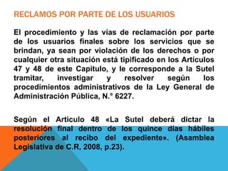 RECLAMOS POR PARTE DE LOS USUARIOS
El procedimiento y las vías de reclamación por parte
de los usuarios finales sobre los servicios que se
brindan, ya sean por violación de los derechos o por
cualquier otra situación está tipificado en los Artículos
47 y 48 de este Capitulo, y le corresponde a la Sutel
tramitar, investigar y resolver según los
procedimientos administrativos de la Ley General de
Administración Pública, N.° 6227.
Según el Articulo 48 «La Sutel deberá dictar la
resolución final dentro de los quince días hábiles
posteriores al recibo del expediente». (Asamblea
Legislativa de C.R, 2008, p.23).
 