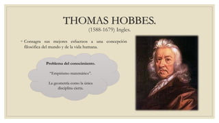 THOMAS HOBBES.
(1588-1679) Ingles.
◦ Consagra sus mejores esfuerzos a una concepción
filosófica del mundo y de la vida humana.
Problema del conocimiento.
“Empirismo matemático”.
La geometría como la única
disciplina cierta.
 