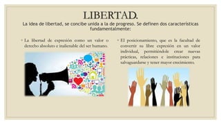 LIBERTAD.
La idea de libertad, se concibe unida a la de progreso. Se definen dos características
fundamentalmente:
◦ La libertad de expresión como un valor o
derecho absoluto e inalienable del ser humano.
◦ El posicionamiento, que es la facultad de
convertir su libre expresión en un valor
individual, permitiéndole crear nuevas
prácticas, relaciones e instituciones para
salvaguardarse y tener mayor crecimiento.
 