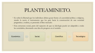 PLANTEAMINETO.
◦ Es sobre la libertad que los individuos deben gozar frente a la autoridad política y religiosa,
siendo la razón el instrumento que los guíe hacia la construcción de una sociedad
pragmática y realista, se pretende el libre mercado.
◦ Esta estructura social, parte del supuesto de que su ideología puede ser adaptable a todas
las sociedades, denotando una idea de progreso en el sentido:
Económico. Social. Científico Tecnológico
 