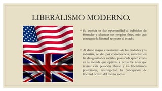 LIBERALISMO MODERNO.
◦ Su esencia es dar oportunidad al individuo de
formular y alcanzar sus propios fines, más que
conseguir la libertad respecto al estado.
◦ Al darse mayor crecimiento de las ciudades y la
industria, se dio por consecuencia, aumento en
las desigualdades sociales, pues cada quien crecía
en la medida que oprimía a otros. Se tuvo que
revisar esta posición liberal y los liberalismos
posteriores, restringieron la concepción de
libertad dentro del medio social.
 