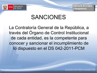 SANCIONES
    La Contraloría General de la República, a
    través del Órgano de Control Institucional
     de cada entidad, es la competente para
    conocer y sancionar el incumplimiento de
       lo dispuesto en el DS 042-2011-PCM



Noviembre 2009
 