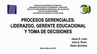 REPÚBLICA BOLIVARIANA DE VENEZUELA
UNIVERSIDAD PEDAGÓGICA EXPERIMENTAL LIBERTADOR
INSTITUTO DE MEJORAMIENTO PROFESIONAL DEL MAGISTERIO
NÚCLEO ACADÉMICO MÉRIDA
DOCTORADO EN CIENCIAS DE LA EDUCACIÓN
PROCESOS GERENCIALES:
LIDERAZGO, GERENTE EDUCACIONAL
Y TOMA DE DECISIONES
Jesús D. León
Julio A. Parra
Karen Quintero
Mérida, Marzo de 2019
 