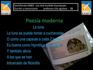 bachillerato SABES san José Iturbide Guanajuato
    Escribir y comunicarte    profesora Lilia aguilera   3B



              Poesía moderna
                  La luna
La luna se puede tomar a cucharadas
O como una capsula a cada 2 horas
Es buena como hipnótico y sedante
Y también alivia
A los que se han
Intoxicado de filosofía
 