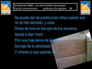 bachillerato SABES san José Iturbide Guanajuato
Escribir y comunicarte    profesora Lilia aguilera   3B


Se puede dar de postre a los niños cuando aun
no se han dormido, y unas
Gotas de luna en los ojos de los ancianos
Ayuda a bien morir.
Pon una hoja tierna de la luna
De bajo de tu almohada
Y miraras lo que quieras ver.
 
