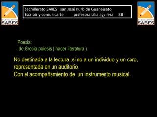 bachillerato SABES san José Iturbide Guanajuato
    Escribir y comunicarte    profesora Lilia aguilera   3B




 Poesía:
 de Grecia poiesis ( hacer literatura )

No destinada a la lectura, si no a un individuo y un coro,
representada en un auditorio.
Con el acompañamiento de un instrumento musical.
 