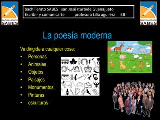 bachillerato SABES san José Iturbide Guanajuato
  Escribir y comunicarte    profesora Lilia aguilera   3B




            La poesía moderna
Va dirigida a cualquier cosa:
• Personas
• Animales
• Objetos
• Paisajes
• Monumentos
• Pinturas
• esculturas
 
