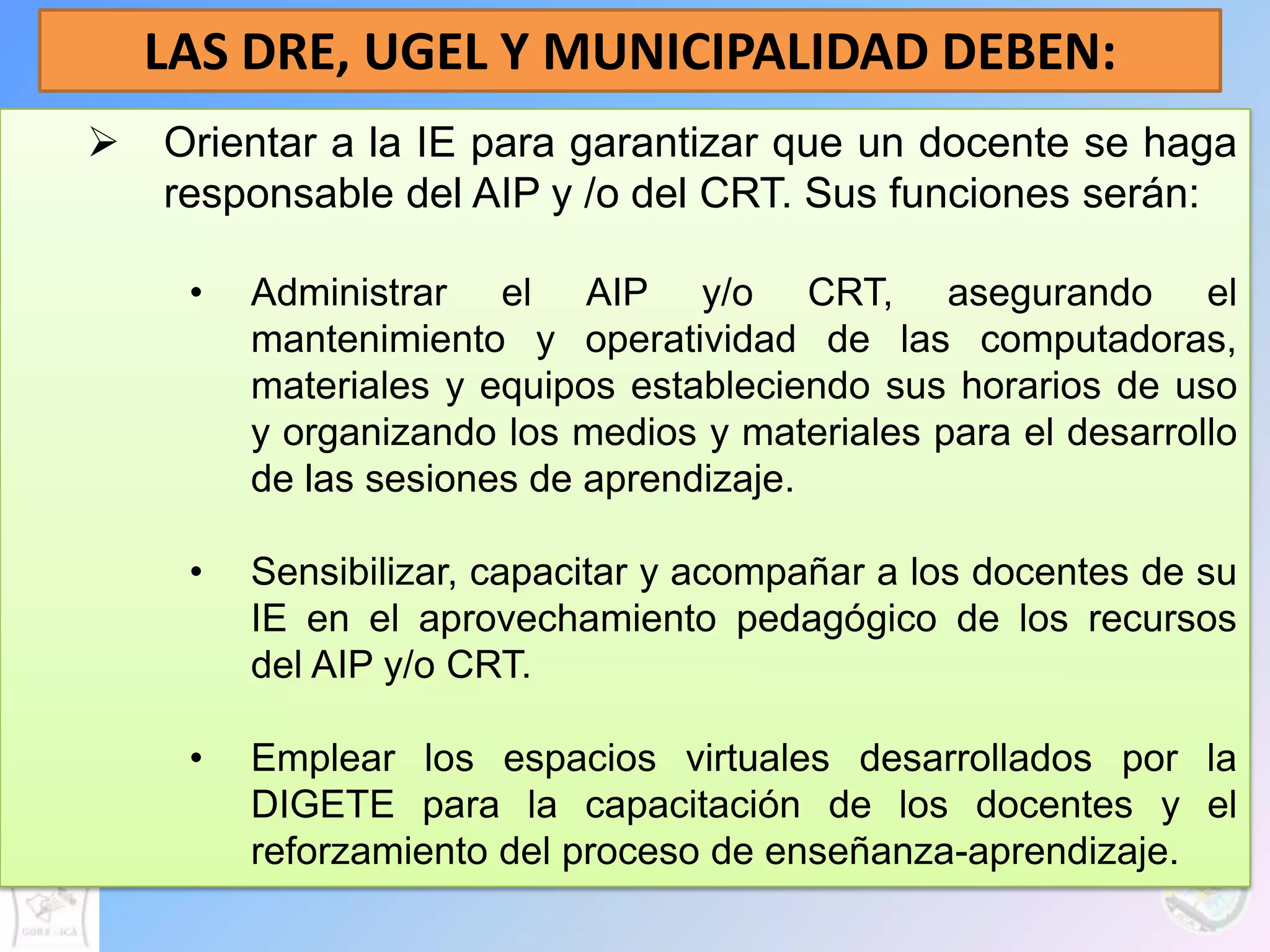 LAS DRE, UGEL Y MUNICIPALIDAD DEBEN:
   Orientar a la IE para garantizar que un docente se haga
    responsable del AIP y /o del CRT. Sus funciones serán:

     •   Administrar el AIP y/o CRT, asegurando el
         mantenimiento y operatividad de las computadoras,
         materiales y equipos estableciendo sus horarios de uso
         y organizando los medios y materiales para el desarrollo
         de las sesiones de aprendizaje.

     •   Sensibilizar, capacitar y acompañar a los docentes de su
         IE en el aprovechamiento pedagógico de los recursos
         del AIP y/o CRT.

     •   Emplear los espacios virtuales desarrollados por la
         DIGETE para la capacitación de los docentes y el
         reforzamiento del proceso de enseñanza-aprendizaje.
 