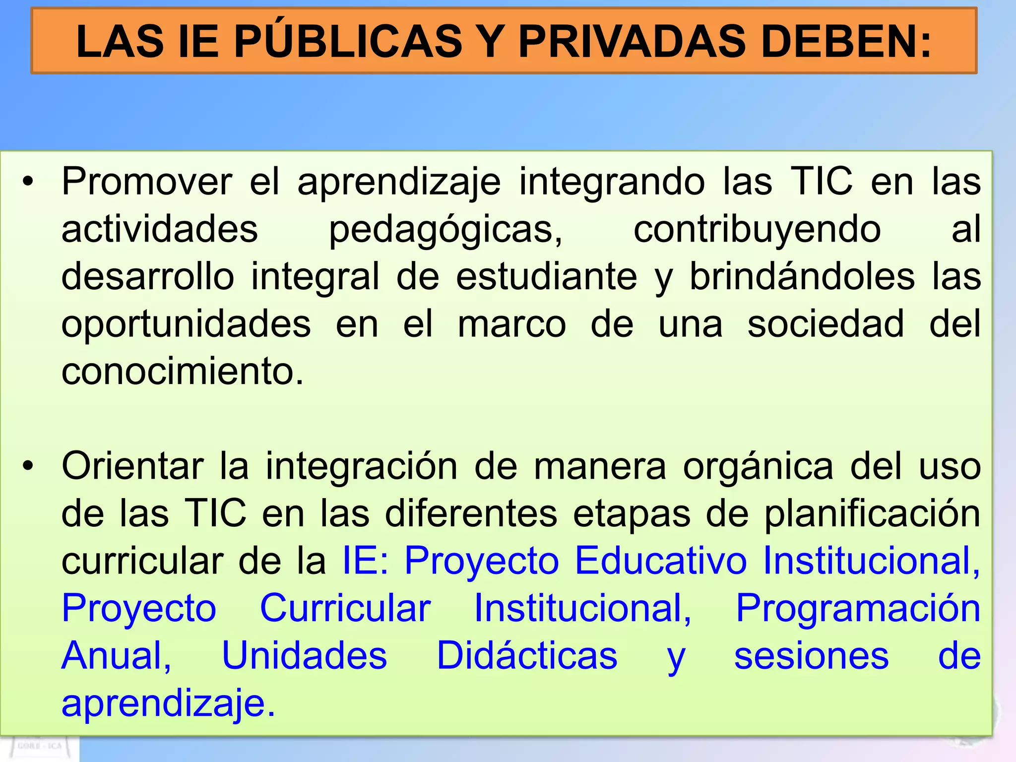 LAS IE PÚBLICAS Y PRIVADAS DEBEN:


• Promover el aprendizaje integrando las TIC en      las
  actividades     pedagógicas,     contribuyendo       al
  desarrollo integral de estudiante y brindándoles   las
  oportunidades en el marco de una sociedad          del
  conocimiento.

• Orientar la integración de manera orgánica del uso
  de las TIC en las diferentes etapas de planificación
  curricular de la IE: Proyecto Educativo Institucional,
  Proyecto Curricular Institucional, Programación
  Anual, Unidades Didácticas y sesiones de
  aprendizaje.
 