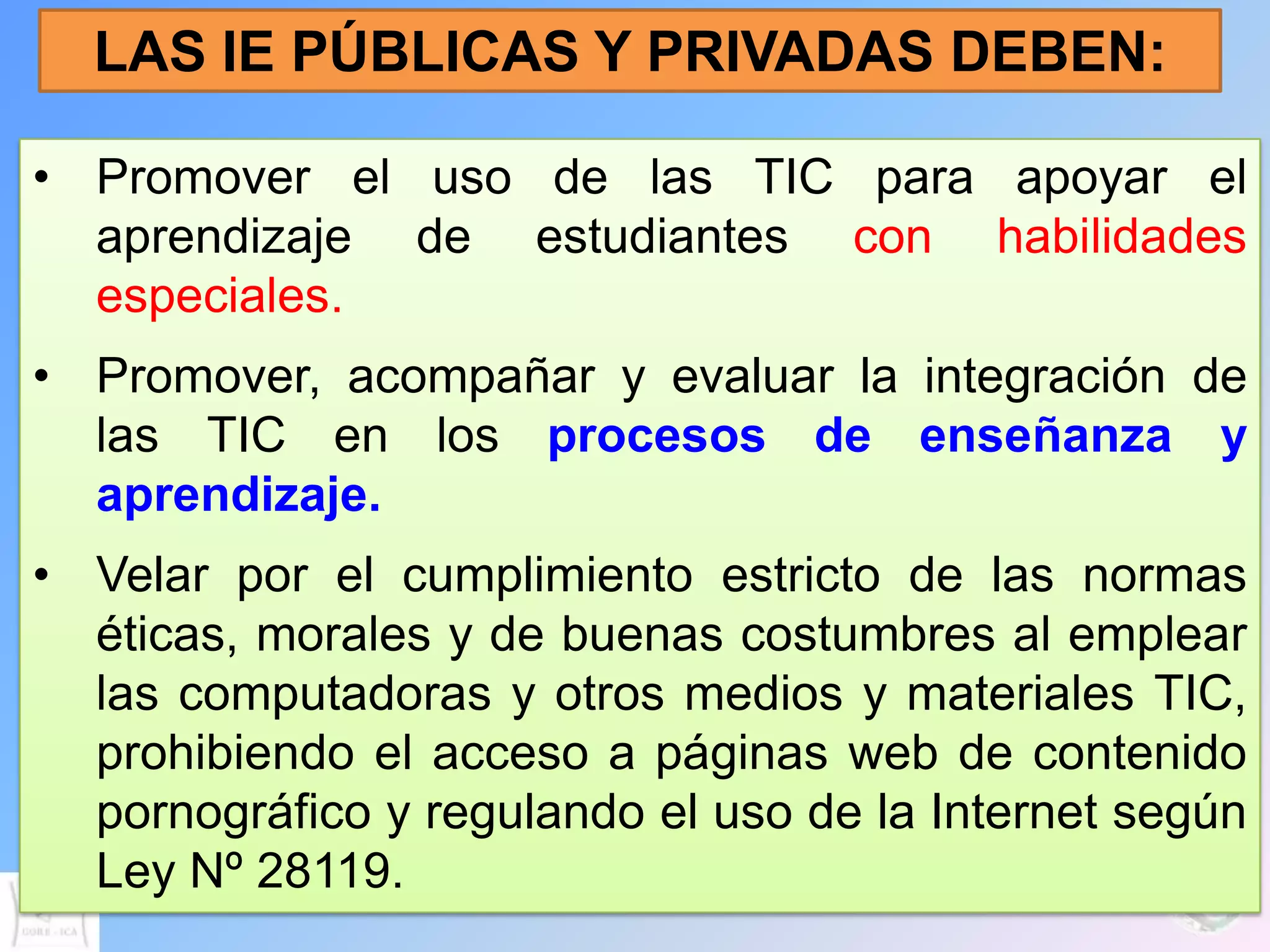 LAS IE PÚBLICAS Y PRIVADAS DEBEN:

• Promover el uso de las TIC para apoyar el
  aprendizaje de estudiantes con habilidades
  especiales.
• Promover, acompañar y evaluar la integración de
  las TIC en los procesos de enseñanza y
  aprendizaje.
• Velar por el cumplimiento estricto de las normas
  éticas, morales y de buenas costumbres al emplear
  las computadoras y otros medios y materiales TIC,
  prohibiendo el acceso a páginas web de contenido
  pornográfico y regulando el uso de la Internet según
  Ley Nº 28119.
 