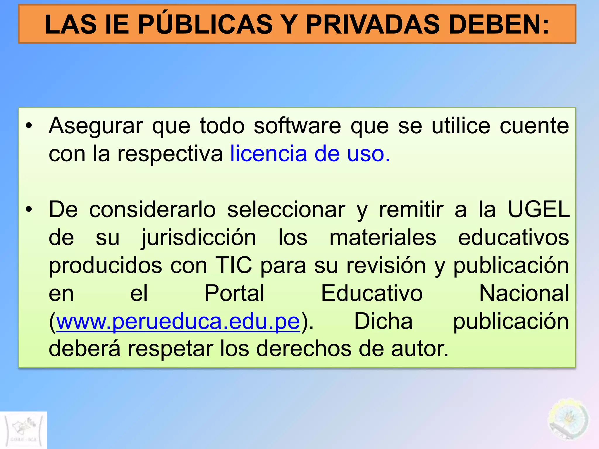 LAS IE PÚBLICAS Y PRIVADAS DEBEN:


• Asegurar que todo software que se utilice cuente
  con la respectiva licencia de uso.

• De considerarlo seleccionar y remitir a la UGEL
  de su jurisdicción los materiales educativos
  producidos con TIC para su revisión y publicación
  en     el     Portal     Educativo       Nacional
  (www.perueduca.edu.pe).     Dicha      publicación
  deberá respetar los derechos de autor.
 