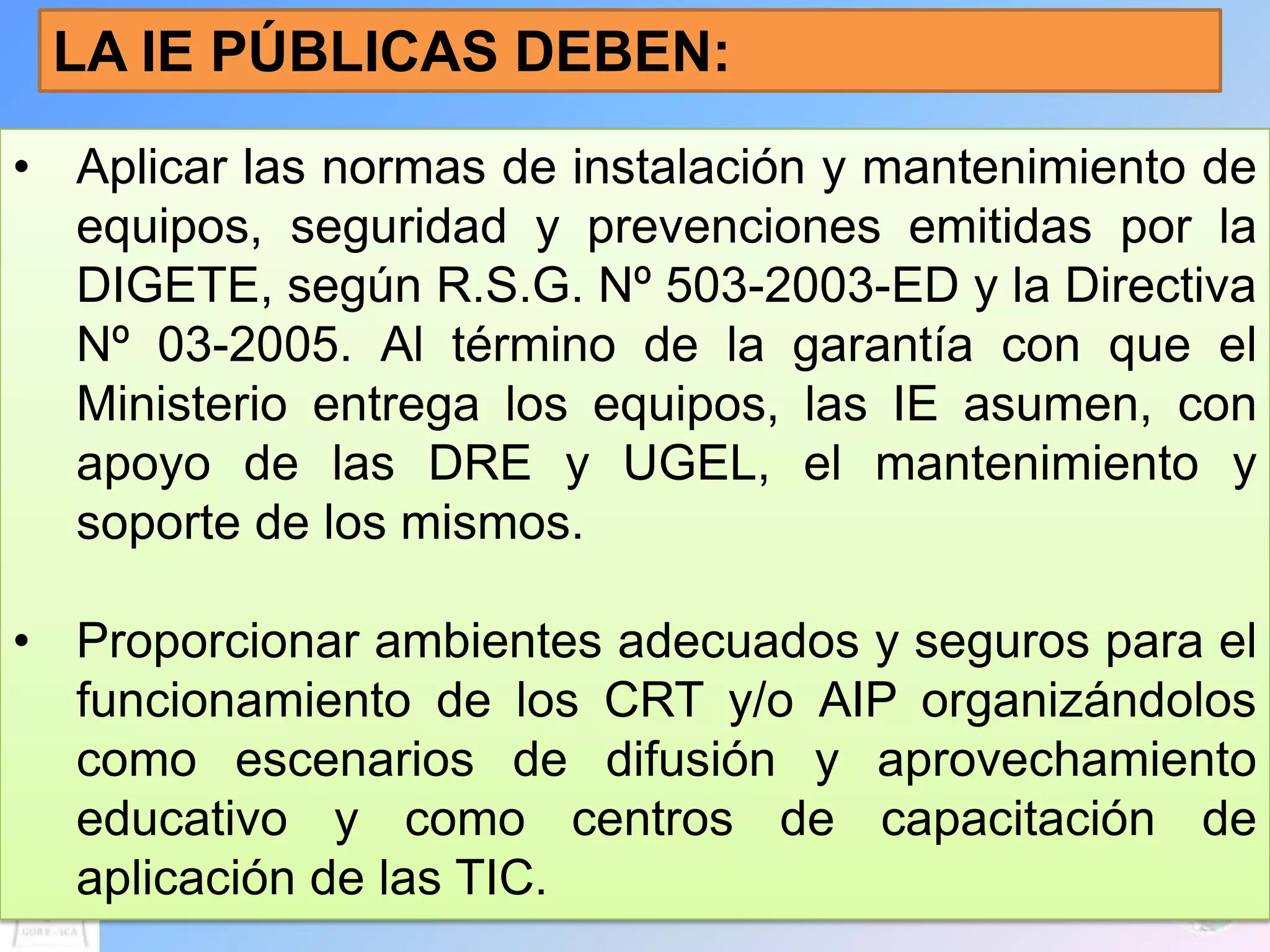 LA IE PÚBLICAS DEBEN:
• Aplicar las normas de instalación y mantenimiento de
  equipos, seguridad y prevenciones emitidas por la
  DIGETE, según R.S.G. Nº 503-2003-ED y la Directiva
  Nº 03-2005. Al término de la garantía con que el
  Ministerio entrega los equipos, las IE asumen, con
  apoyo de las DRE y UGEL, el mantenimiento y
  soporte de los mismos.

• Proporcionar ambientes adecuados y seguros para el
  funcionamiento de los CRT y/o AIP organizándolos
  como escenarios de difusión y aprovechamiento
  educativo y como centros de capacitación de
  aplicación de las TIC.
 