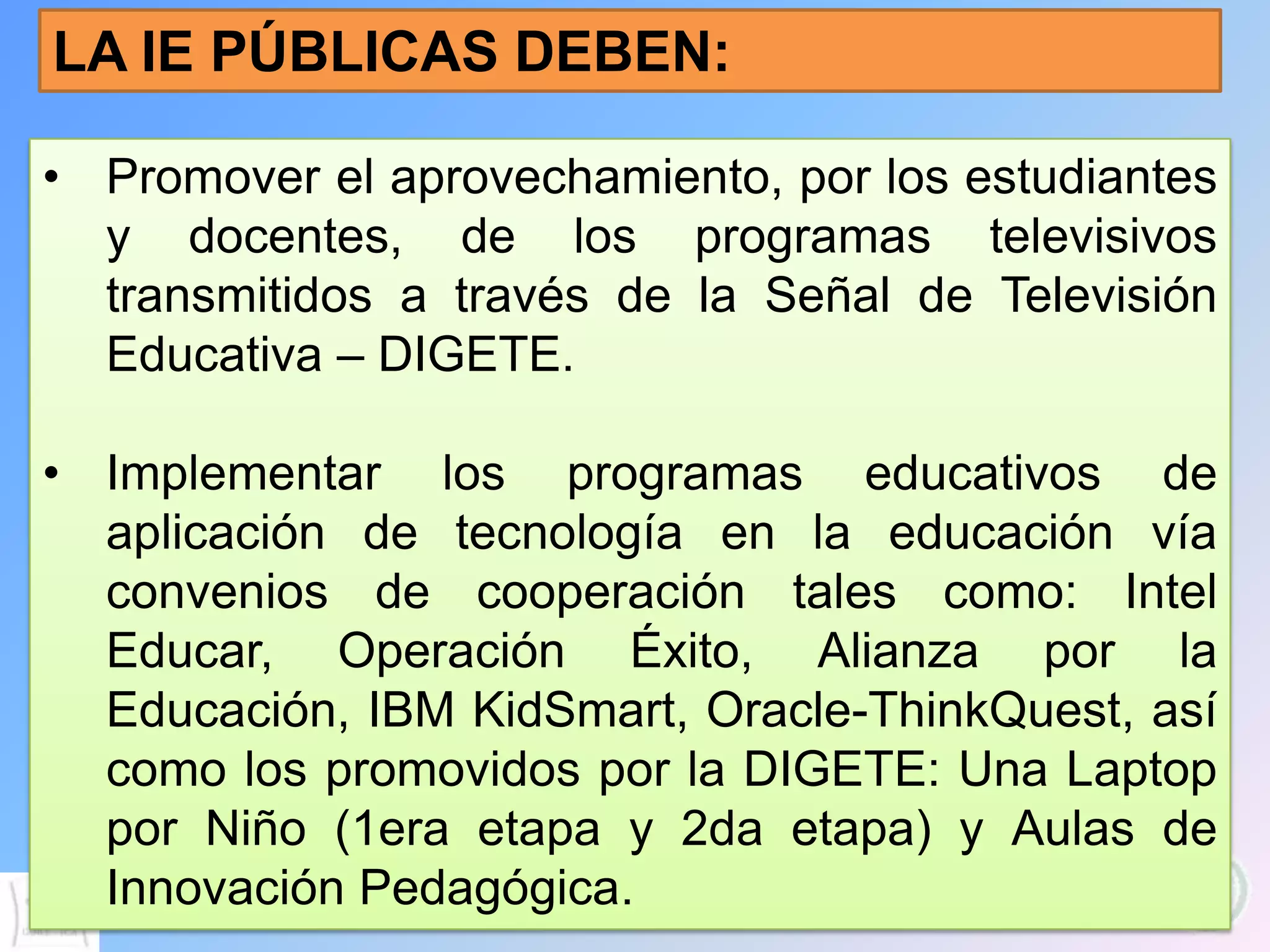 LA IE PÚBLICAS DEBEN:

• Promover el aprovechamiento, por los estudiantes
  y docentes, de los programas televisivos
  transmitidos a través de la Señal de Televisión
  Educativa – DIGETE.

• Implementar los programas educativos de
  aplicación de tecnología en la educación vía
  convenios de cooperación tales como: Intel
  Educar, Operación Éxito, Alianza por la
  Educación, IBM KidSmart, Oracle-ThinkQuest, así
  como los promovidos por la DIGETE: Una Laptop
  por Niño (1era etapa y 2da etapa) y Aulas de
  Innovación Pedagógica.
 
