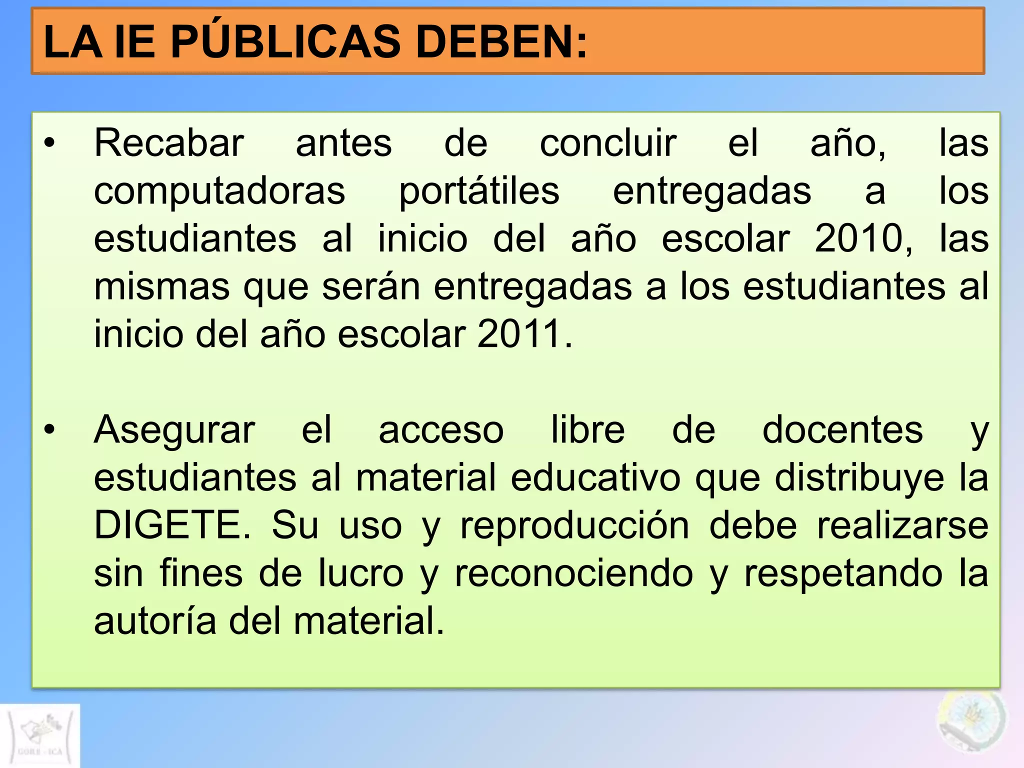 LA IE PÚBLICAS DEBEN:

• Recabar antes de concluir el año, las
  computadoras portátiles entregadas a los
  estudiantes al inicio del año escolar 2010, las
  mismas que serán entregadas a los estudiantes al
  inicio del año escolar 2011.

• Asegurar el acceso libre de docentes y
  estudiantes al material educativo que distribuye la
  DIGETE. Su uso y reproducción debe realizarse
  sin fines de lucro y reconociendo y respetando la
  autoría del material.
 