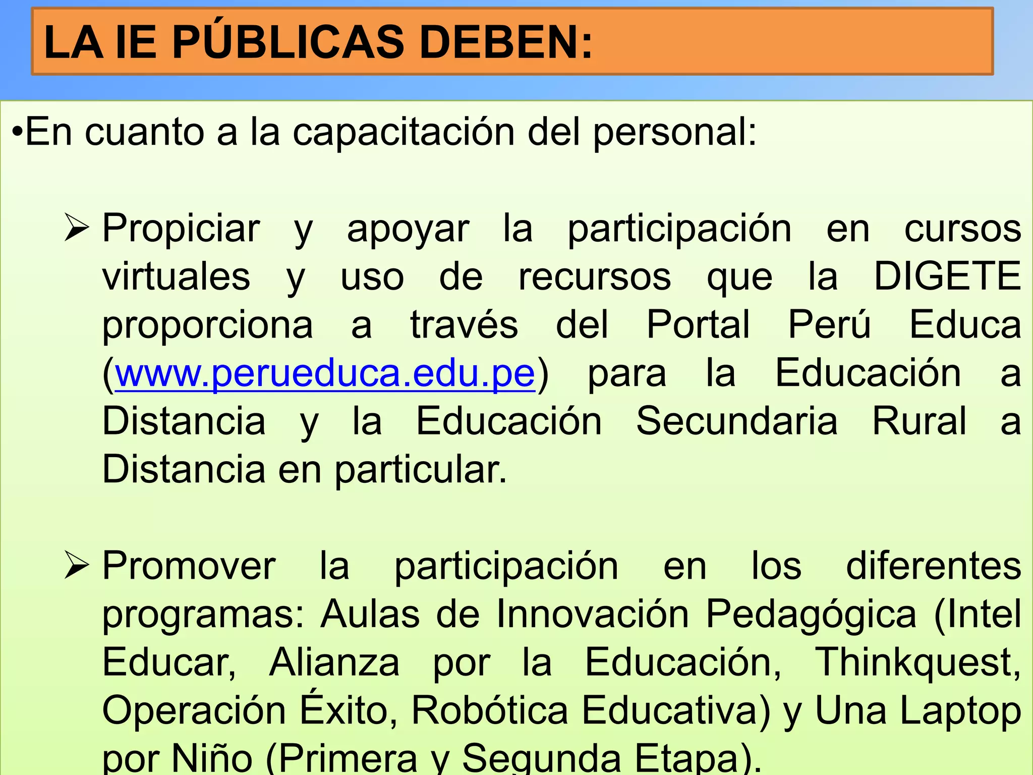 LA IE PÚBLICAS DEBEN:
•En cuanto a la capacitación del personal:

   Propiciar y apoyar la participación en cursos
    virtuales y uso de recursos que la DIGETE
    proporciona a través del Portal Perú Educa
    (www.perueduca.edu.pe) para la Educación a
    Distancia y la Educación Secundaria Rural a
    Distancia en particular.

   Promover la participación en los diferentes
    programas: Aulas de Innovación Pedagógica (Intel
    Educar, Alianza por la Educación, Thinkquest,
    Operación Éxito, Robótica Educativa) y Una Laptop
    por Niño (Primera y Segunda Etapa).
 