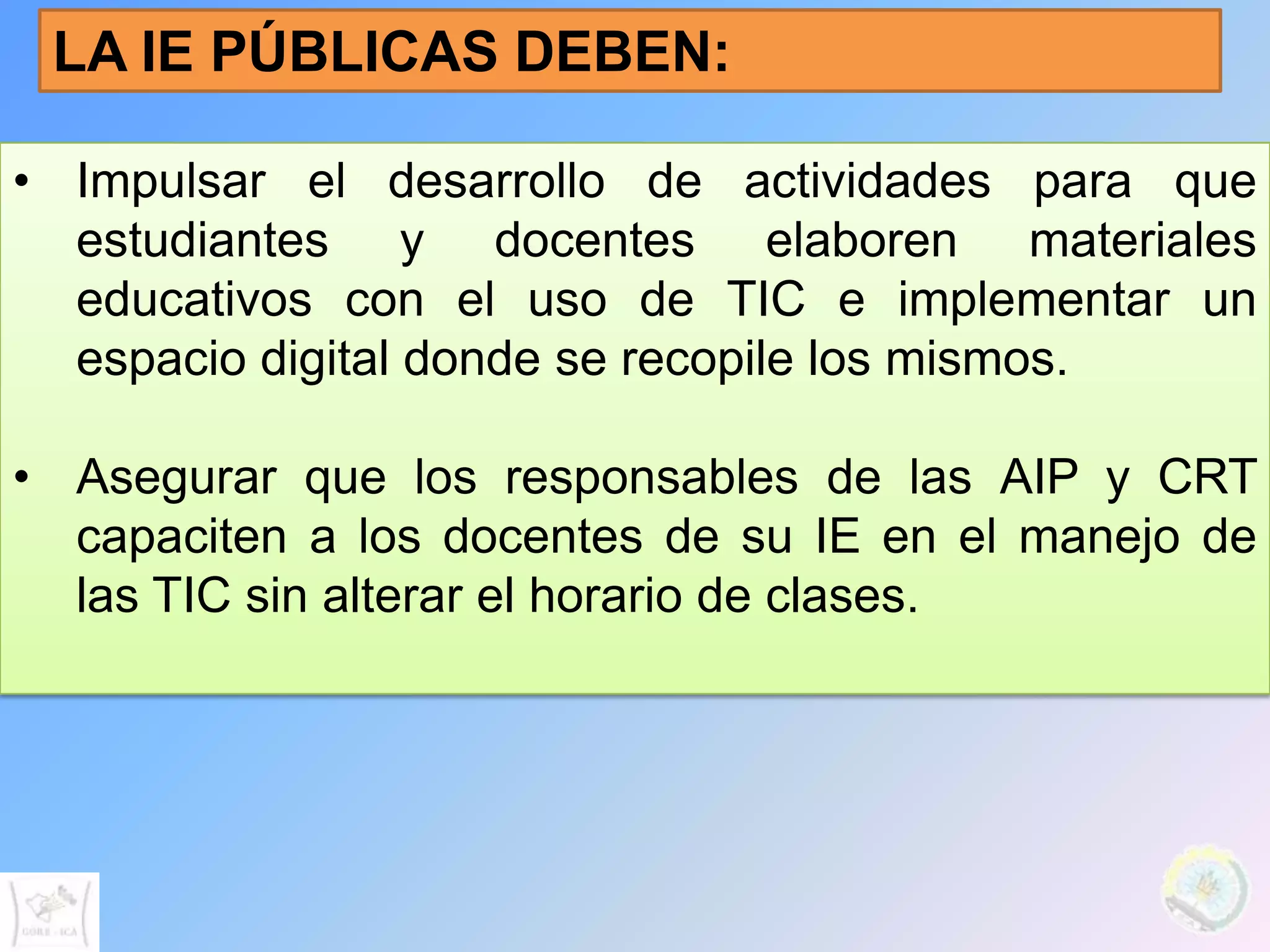 LA IE PÚBLICAS DEBEN:

• Impulsar el desarrollo de actividades para que
  estudiantes y docentes elaboren materiales
  educativos con el uso de TIC e implementar un
  espacio digital donde se recopile los mismos.

• Asegurar que los responsables de las AIP y CRT
  capaciten a los docentes de su IE en el manejo de
  las TIC sin alterar el horario de clases.
 