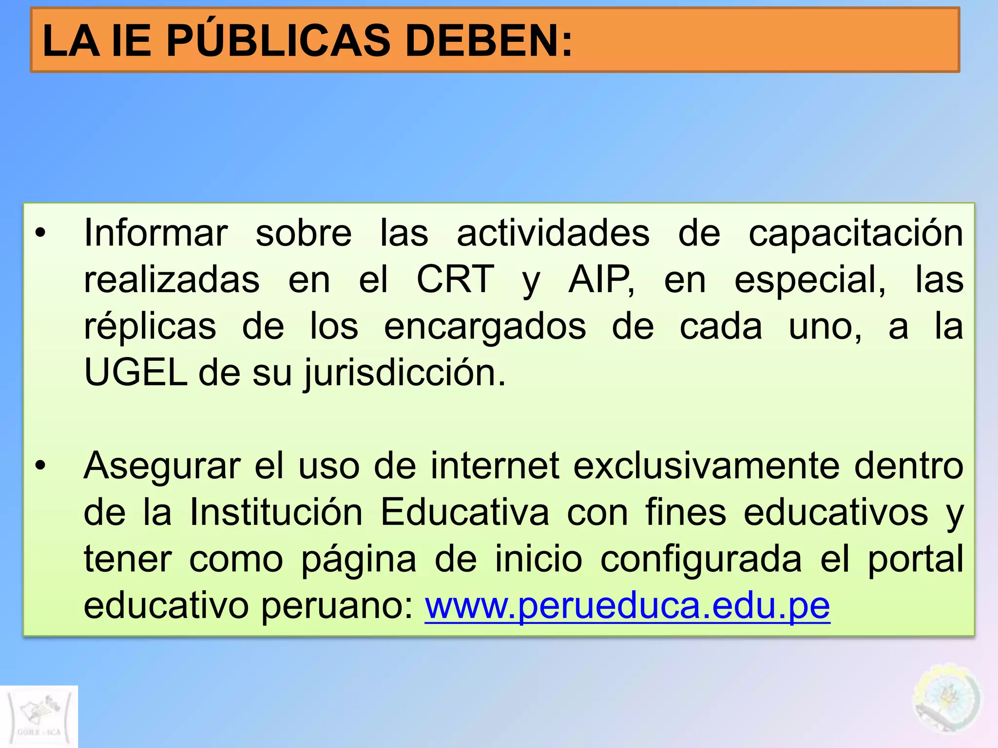LA IE PÚBLICAS DEBEN:



• Informar sobre las actividades de capacitación
  realizadas en el CRT y AIP, en especial, las
  réplicas de los encargados de cada uno, a la
  UGEL de su jurisdicción.

• Asegurar el uso de internet exclusivamente dentro
  de la Institución Educativa con fines educativos y
  tener como página de inicio configurada el portal
  educativo peruano: www.perueduca.edu.pe
 