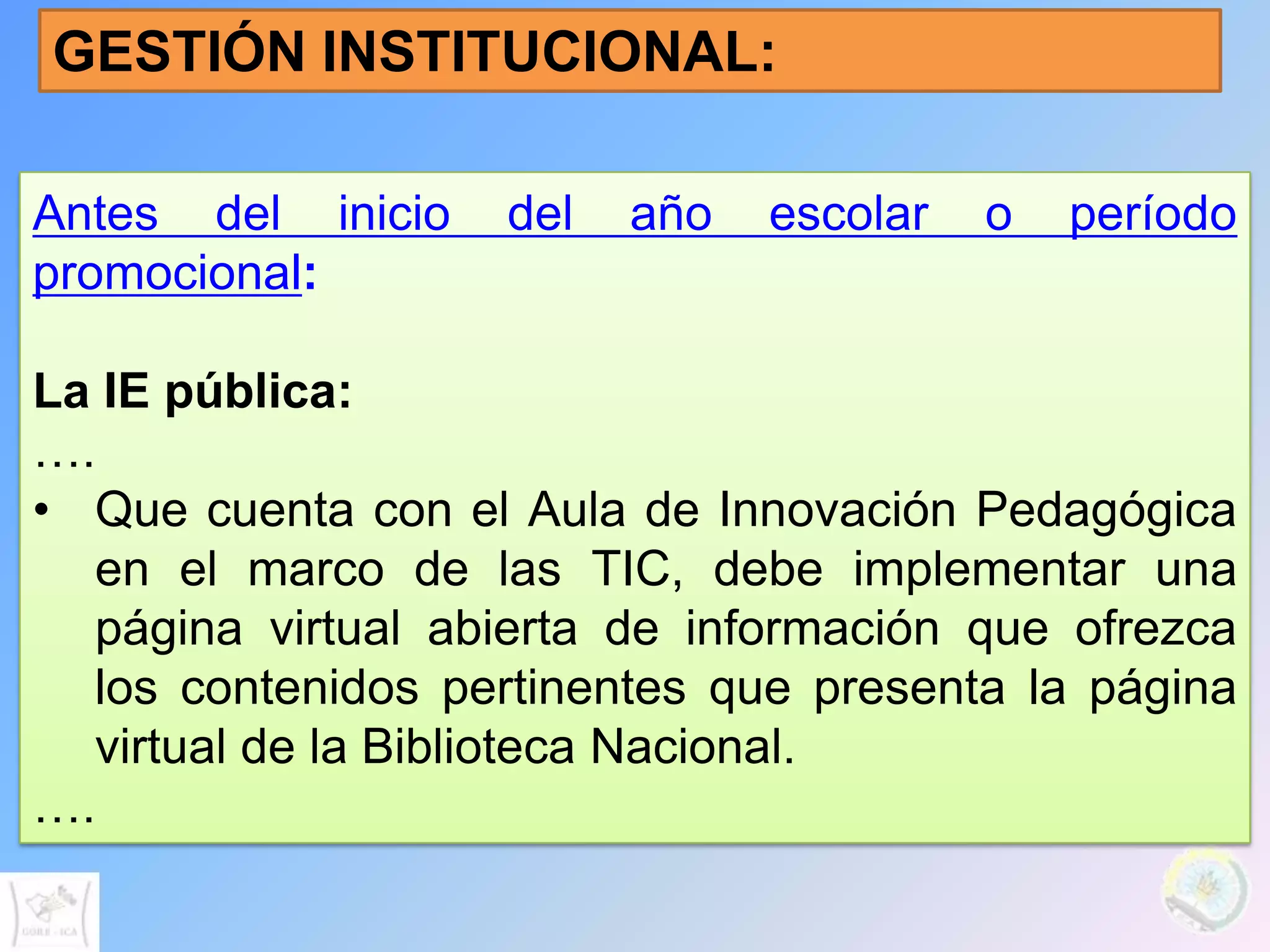 GESTIÓN INSTITUCIONAL:

Antes del inicio    del   año   escolar   o   período
promocional:

La IE pública:
….
• Que cuenta con el Aula de Innovación Pedagógica
  en el marco de las TIC, debe implementar una
  página virtual abierta de información que ofrezca
  los contenidos pertinentes que presenta la página
  virtual de la Biblioteca Nacional.
….
 