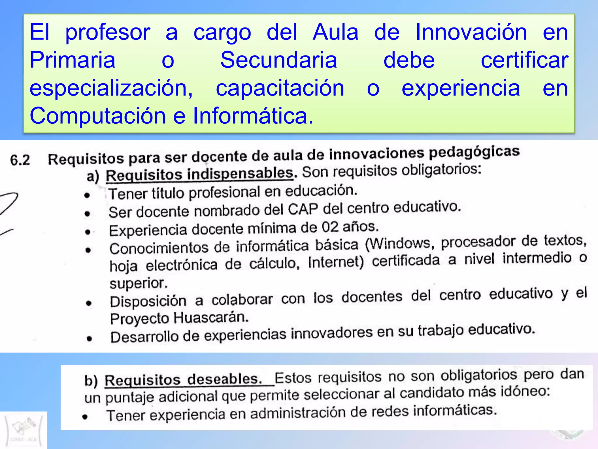 El profesor a cargo del Aula de Innovación en
Primaria     o   Secundaria    debe    certificar
especialización, capacitación o experiencia en
Computación e Informática.
 