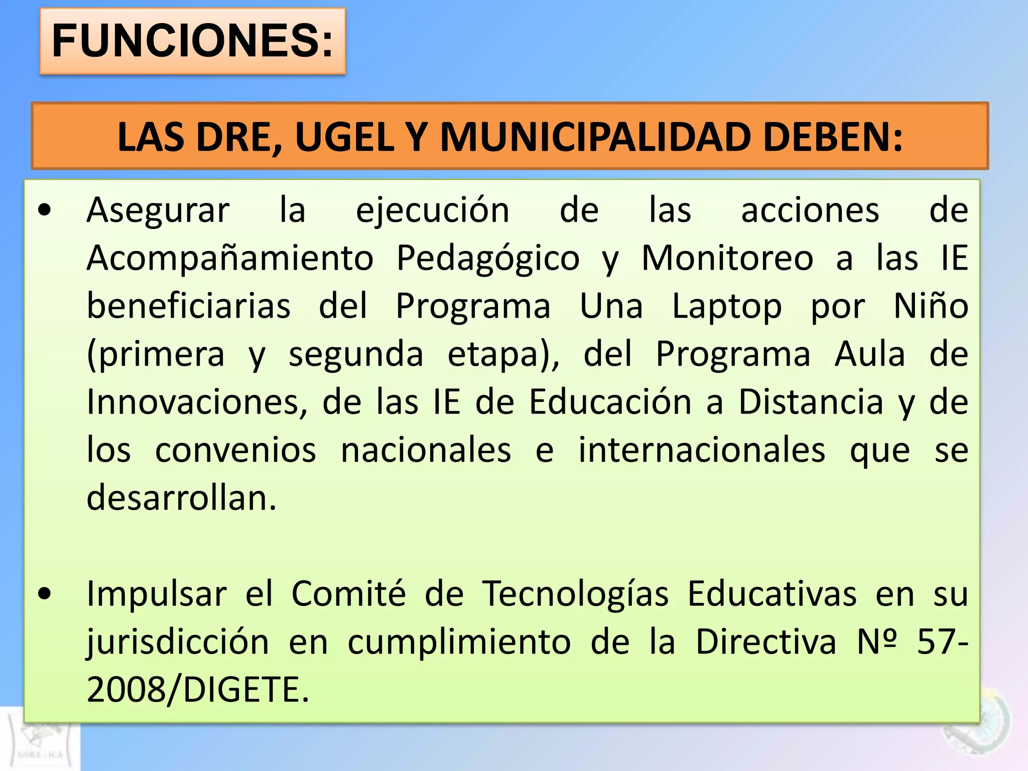 FUNCIONES:

    LAS DRE, UGEL Y MUNICIPALIDAD DEBEN:
• Asegurar la ejecución de las acciones de
  Acompañamiento Pedagógico y Monitoreo a las IE
  beneficiarias del Programa Una Laptop por Niño
  (primera y segunda etapa), del Programa Aula de
  Innovaciones, de las IE de Educación a Distancia y de
  los convenios nacionales e internacionales que se
  desarrollan.

• Impulsar el Comité de Tecnologías Educativas en su
  jurisdicción en cumplimiento de la Directiva Nº 57-
  2008/DIGETE.
 