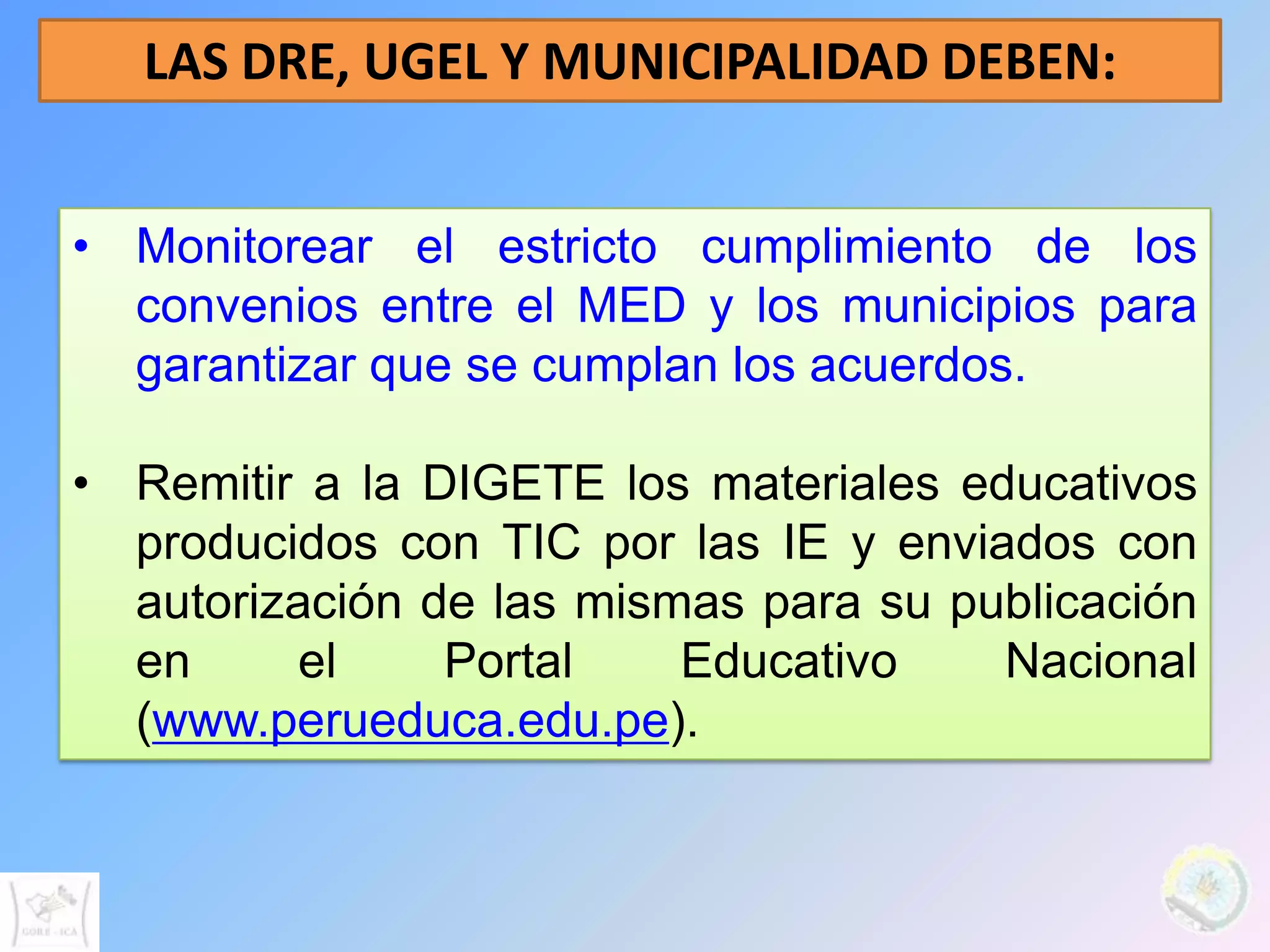 LAS DRE, UGEL Y MUNICIPALIDAD DEBEN:


• Monitorear el estricto cumplimiento de los
  convenios entre el MED y los municipios para
  garantizar que se cumplan los acuerdos.

• Remitir a la DIGETE los materiales educativos
  producidos con TIC por las IE y enviados con
  autorización de las mismas para su publicación
  en     el     Portal    Educativo    Nacional
  (www.perueduca.edu.pe).
 
