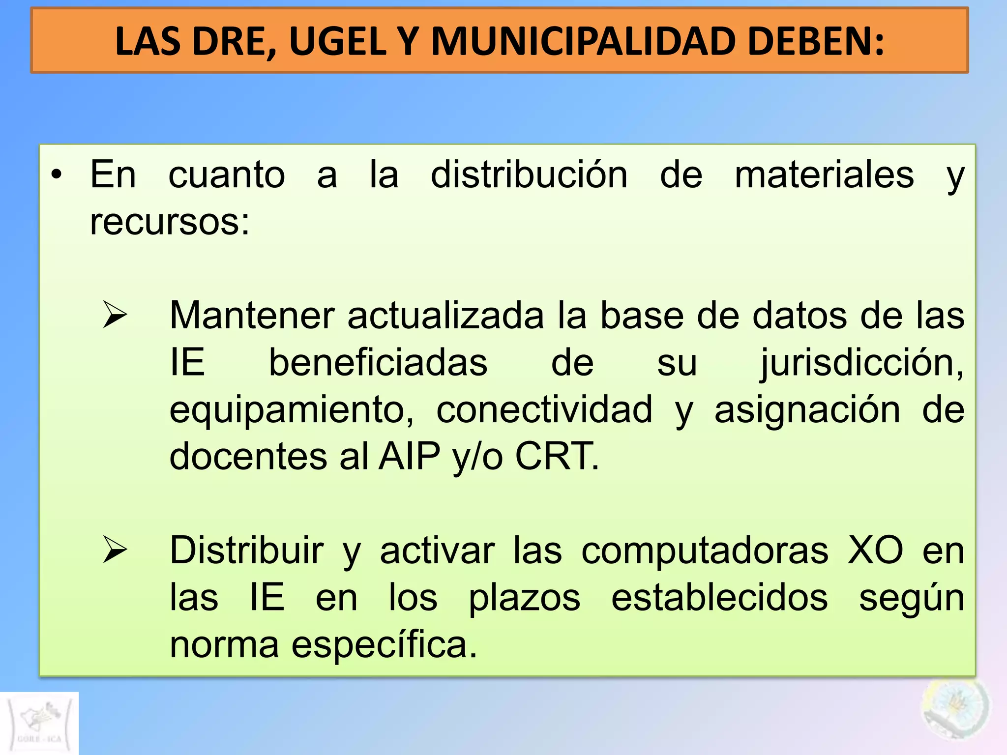 LAS DRE, UGEL Y MUNICIPALIDAD DEBEN:

• En cuanto a la distribución de materiales y
  recursos:

   Mantener actualizada la base de datos de las
    IE   beneficiadas    de    su   jurisdicción,
    equipamiento, conectividad y asignación de
    docentes al AIP y/o CRT.

   Distribuir y activar las computadoras XO en
    las IE en los plazos establecidos según
    norma específica.
 
