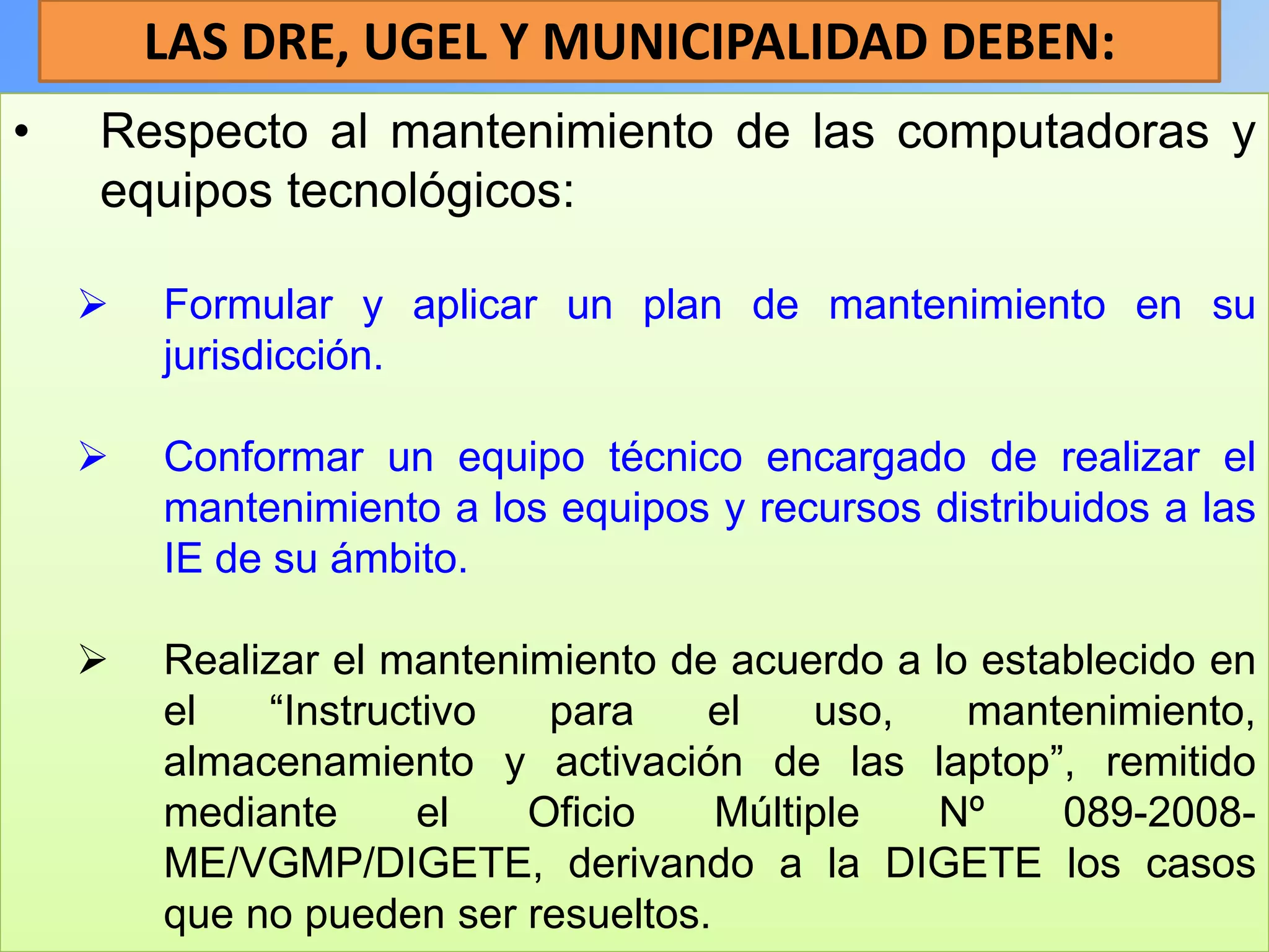 LAS DRE, UGEL Y MUNICIPALIDAD DEBEN:
•   Respecto al mantenimiento de las computadoras y
    equipos tecnológicos:

       Formular y aplicar un plan de mantenimiento en su
        jurisdicción.

       Conformar un equipo técnico encargado de realizar el
        mantenimiento a los equipos y recursos distribuidos a las
        IE de su ámbito.

       Realizar el mantenimiento de acuerdo a lo establecido en
        el   “Instructivo   para    el    uso,   mantenimiento,
        almacenamiento y activación de las laptop”, remitido
        mediante     el    Oficio    Múltiple  Nº     089-2008-
        ME/VGMP/DIGETE, derivando a la DIGETE los casos
        que no pueden ser resueltos.
 