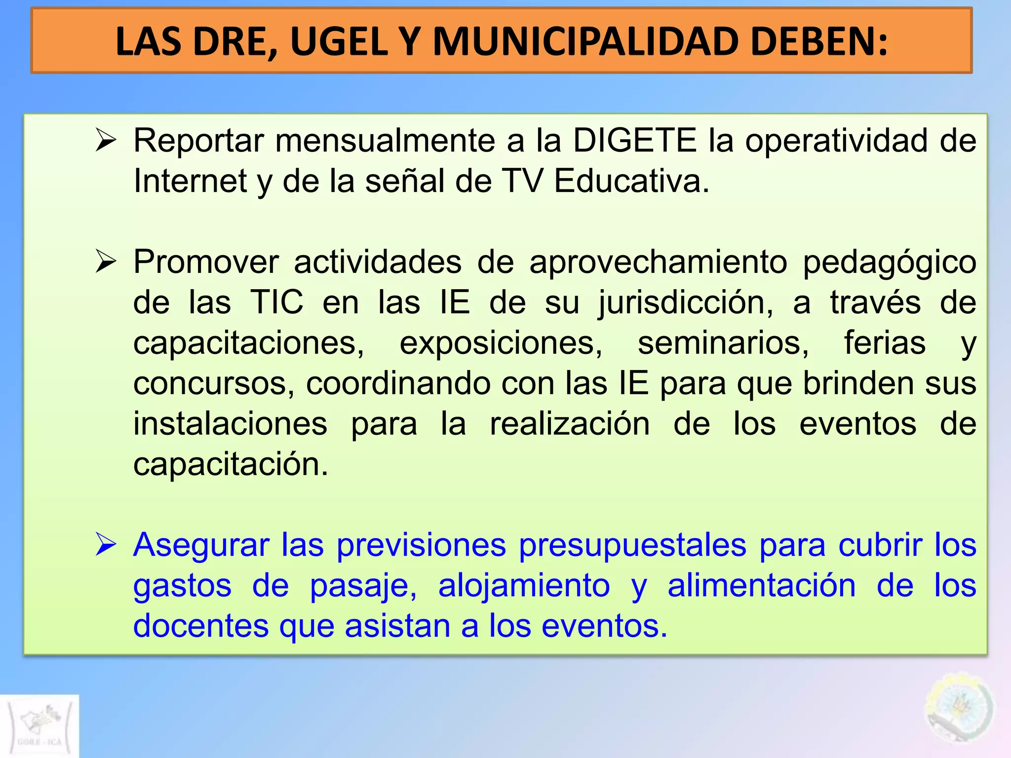 LAS DRE, UGEL Y MUNICIPALIDAD DEBEN:

 Reportar mensualmente a la DIGETE la operatividad de
  Internet y de la señal de TV Educativa.

 Promover actividades de aprovechamiento pedagógico
  de las TIC en las IE de su jurisdicción, a través de
  capacitaciones, exposiciones, seminarios, ferias y
  concursos, coordinando con las IE para que brinden sus
  instalaciones para la realización de los eventos de
  capacitación.

 Asegurar las previsiones presupuestales para cubrir los
  gastos de pasaje, alojamiento y alimentación de los
  docentes que asistan a los eventos.
 