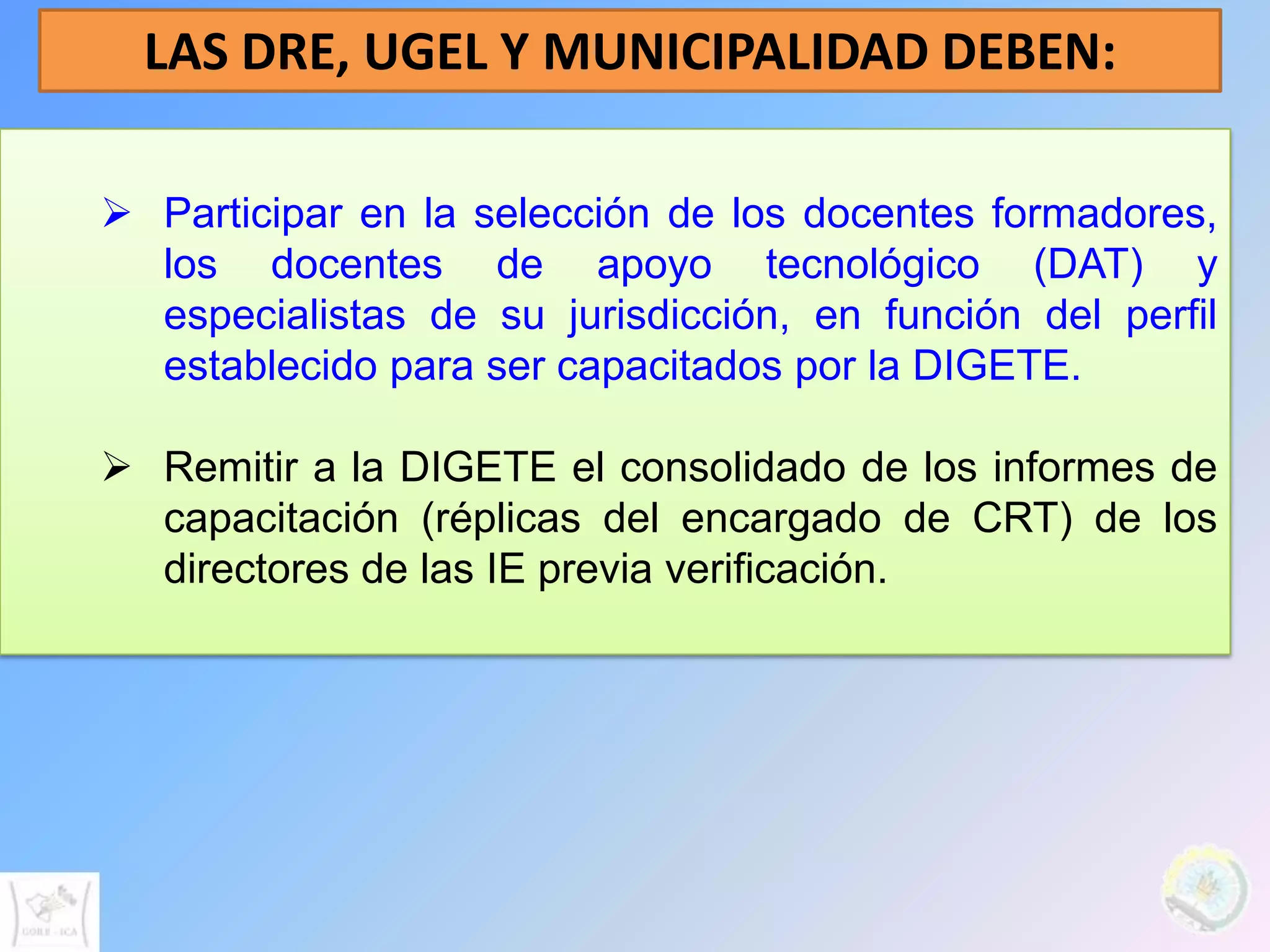 LAS DRE, UGEL Y MUNICIPALIDAD DEBEN:

 Participar en la selección de los docentes formadores,
  los docentes de apoyo tecnológico (DAT) y
  especialistas de su jurisdicción, en función del perfil
  establecido para ser capacitados por la DIGETE.

 Remitir a la DIGETE el consolidado de los informes de
  capacitación (réplicas del encargado de CRT) de los
  directores de las IE previa verificación.
 