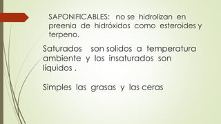SAPONIFICABLES: no se hidrolizan en 
preenia de hidróxidos como esteroides y 
terpeno. 
Saturados son solidos a temperatura 
ambiente y los insaturados son 
líquidos . 
Simples las grasas y las ceras 
 